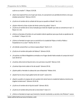 Preguntas de la Biblia Biblioteca del ministerio juvenil
www.editorialrecursoscristianos.com
cuál era su madre?  1 Reyes 3:24‐28. 
 
¿Qué cosa especial hizo una mujer por Jesús, lo cual pareció una pérdida de dinero a los que 
estaban presentes?  Marcos 14:3‐9. 
 
¿Cuál era el nombre de la cuñada de Rut que se quedó en Moab?  Rut 1:14. 
 
¿Quién informó a Ester el plan de Amán contra los judíos?  Ester 4.  
¿Cuál era el nombre de la reina malvada que trató de impedir que Joás se convierta en rey?  2 
Reyes 11:1‐16. 
 
¿Cómo se llamaba el hombre al cual Jezabel ordenó apedrear para que Acab se apoderase de 
su viñedo?  1 Reyes 21:5‐16.  
 
¿Cómo se llamaba la mujer que se convirtió en la ciudad de Filipos e invitó a Pablo a 
hospedarse en su casa?  Hechos 16:11‐15.  
 
¿En dónde conoció Rut a su futuro esposo Booz?  Ruth 2:1‐7.  
 
¿Cuál era el nombre del padre de Rebeca?  Génesis 24:24.  
 
¿A quiénes vio María Magdalena sentados en el lugar donde había estado el cuerpo de Jesús?  
Juan 20:10‐12  
 
¿Cuántos años tenía la hija de Jairo a la cual Jesús resucitó?  Marcos 5:42. 
 
¿Cuántas hijas tenía Labán el tío de Jacob?  Génesis 29:16.  
 
¿Quién pidió a Herodes la cabeza de Juan el Bautista?  Mateo 14:6.  
 
¿Quién fue la única mujer gobernante de Israel?  Jueces 4:4.  
 
¿Qué le sucedió a la esposa de Lot cuando miró atrás hacia la ciudad de Sodoma mientras los 
ángeles la destruían?  Génesis 19:24‐26.  
 
¿Cuál era el nombre de la hija de Jacob?  Génesis 30:21.  
 
¿Cuál era el nombre del primo de la reina Ester?  Ester 2:7.  
 
¿Cómo se llamaba la mujer que traicionó a Sansón revelando su secreto a los filisteos?  Jueces 
 