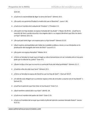 Preguntas de la Biblia Biblioteca del ministerio juvenil
www.editorialrecursoscristianos.com
16:4‐19.  
 
¿Cuál era la nacionalidad de Agar la sierva de Sarai?  Génesis 16:1. 
 
¿De quién era parienta Elisabet la madre de Juan el Bautista?   Lucas 1:36. 
 
¿Cuál era el nombre de la abuela de Timoteo?  2 Timoteo 1:5.  
 
¿De quién era hija Jezabel, la esposa malvada del rey Acab?  1 Reyes 16:29‐31.  ¿Cuál fue la 
reacción de Sara cuando escuchó a los ángeles decir a su esposo Abraham que Dios les daría 
un hijo?  Génesis 18:1‐15. 
 
¿De qué país tomó Agar una esposa para su hijo Ismael?  Génesis 21:21. 
 
¿Qué mujeres acompañaban por todas las ciudades y aldeas a Jesús y a sus discípulos en la 
predicación del evangelio del reino de Dios?  Lucas 8:1‐3. 
 
¿De quién era esposa Herodías?  Mateo 14:3. 
 
¿Cómo se llamaba la mujer que arriesgó su vida al presentarse sin ser invitada ante el rey para 
pedir por la vida de los judíos?  Ester 4‐5. 
 
¿Quién le dijo a Eva que no moriría si comía del fruto del árbol prohibido?  Génesis 3:1‐7.  
 
¿Cuántos años de vida tuvo Sara?  Génesis 23:1.  
 
¿Cómo se llamaba la esposa de David la cual era hija de Saúl?  1 Samuel 18:27.  
 
¿En dónde vivía Abigail con su anterior esposo antes de enviudar y casarse con el rey David?  1 
Samuel 25.  
 
¿Cuál fue la petición que hizo Ester al rey Asuero?  Ester 5:2. 
 
¿Qué nombres colocó Job a sus hijas?  Job 42: 14.  
 
¿Cuál era el nombre del padre de Ester?  Ester 2:15.  
 
¿Cuál es el nombre de la mujer que mató al jefe del ejército cananeo llamado Sísara?  Jueces 
4:17‐21. 
 
 