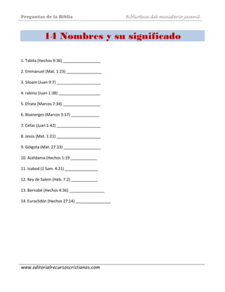 Preguntas de la Biblia Biblioteca del ministerio juvenil
www.editorialrecursoscristianos.com
14 Nombres y su significado
1. Tabita (Hechos 9:36) _________________ 
 
2. Emmanuel (Mat. 1:23) ________________ 
 
3. Siloam (Juan 9:7) ____________________ 
 
4. rabino (Juan 1:38) ___________________ 
 
5. Efrata (Marcos 7:34) _________________ 
 
6. Boanerges (Marcos 3:17) _____________ 
 
7. Cefas (Juan 1:42) ____________________ 
 
8. Jesús (Mat. 1:21) ____________________ 
 
9. Gólgota (Mat. 27:33) _________________ 
 
10. Acéldama (Hechos 1:19 ____________ 
 
11. Icabod (1 Sam. 4:21) _______________ 
 
12. Rey de Salem (Heb. 7:2) ____________ 
 
13. Bernabé (Hechos 4:36) ________________ 
 
14. Euroclidón (Hechos 27:14) ________________ 
 
