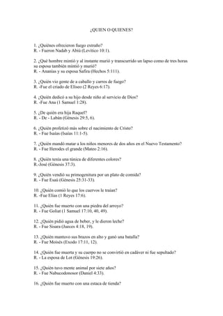 ¿QUIEN O QUIENES?
1. ¿Quiénes ofrecieron fuego extraño?
R. - Fueron Nadab y Abiú (Levítico 10:1).
2. ¿Qué hombre mintió y al instante murió y transcurrido un lapso como de tres horas
su esposa también mintió y murió?
R. - Ananías y su esposa Safira (Hechos 5:111).
3. ¿Quién vio gente de a caballo y carros de fuego?
R. -Fue el criado de Elíseo (2 Reyes 6:17).
4. ¿Quién dedicó a su hijo desde niño al servicio de Dios?
R. -Fue Ana (1 Samuel 1:28).
5. ¿De quién era hija Raquel?
R. - De - Labán (Génesis 29:5, 6).
6. ¿Quién profetizó más sobre el nacimiento de Cristo?
R. - Fue Isaías (Isaías 11:1-5).
7. ¿Quién mandó matar a los niños menores de dos años en el Nuevo Testamento?
R. - Fue Herodes el grande (Mateo 2:16).
8. ¿Quién tenía una túnica de diferentes colores?
R.-José (Génesis 37:3).
9. ¿Quién vendió su primogenitura por un plato de comida?
R. - Fue Esaú (Génesis 25:31-33).
10. ¿Quién comió lo que los cuervos le traían?
R. -Fue Elías (1 Reyes 17:6).
11. ¿Quién fue muerto con una piedra del arroyo?
R. - Fue Goliat (1 Samuel 17:10, 40, 49).
12. ¿Quién pidió agua de beber, y le dieron leche?
R. - Fue Sisara (Jueces 4:18, 19).
13. ¿Quién mantuvo sus brazos en alto y ganó una batalla?
R. - Fue Moisés (Exodo 17:11, 12).
14. ¿Quién fue muerta y su cuerpo no se convirtió en cadáver ni fue sepultado?
R. - La esposa de Lot (Génesis 19:26).
15. ¿Quién tuvo mente animal por siete años?
R. - Fue Nabucodonosor (Daniel 4:33).
16. ¿Quién fue muerto con una estaca de tienda?
 