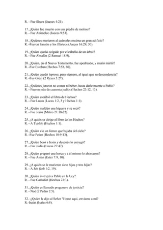 R. - Fue Sisara (Jueces 4:21).
17. ¿Quién fue muerto con una piedra de molino?
R. - Fue Abimelec (Jueces 9:53).
18. ¿Quiénes murieron al caérseles encima un gran edificio?
R. -Fueron Sansón y los filisteos (Jueces 16:29, 30).
19. ¿Quién quedó colgado por el cabello de un árbol?
R. - Fue Absalón (2 Samuel 18:9).
20. ¿Quién, en el Nuevo Testamento, fue apedreado, y murió mártir?
R. -Fue Esteban (Hechos 7:58, 60).
21. ¿Quién quedó leproso, para siempre, al igual que su descendencia?
R. -Fue Giezi (2 Reyes 5:27).
22. ¿Quiénes juraron no comer ni beber, hasta darle muerte a Pablo?
R. - Fueron más de cuarenta judíos (Hechos 23:12, 13).
23. ¿Quién escribió el libro de Hechos?
R. - Fue Lucas (Lucas 1:2, 3 y Hechos 1:1).
24. ¿Quién maldijo una higuera y se secó?
R. - Fue Jesús (Mateo 21:18-22).
25. ¿A quién se dirige el libro de los Hechos?
R. - A Teófilo (Hechos 1:1).
26. ¿Quién vio un lienzo que bajaba del cielo?
R. -Fue Pedro (Hechos 10:9-13).
27. ¿Quién besó a Jesús y después lo entregó?
R. - Fue Judas (Lucas 22:47).
28. ¿Quién preparó una horca y a él mismo lo ahorcaron?
R. - Fue Amán (Ester 7:9, 10).
29. ¿A quién se le murieron siete hijos y tres hijas?
R. - A Job (Job 1:2, 19).
30. ¿Quién instruyó a Pablo en la Ley?
R. - Fue Gamaliel (Hechos 22:3).
31. ¿Quién es llamado pregonero de justicia?
R. - Noé (2 Pedro 2:5).
32. -¿Quién le dijo al Señor "Heme aquí, envíame a mí?
R.-Isaías (Isaías 6:8).
 