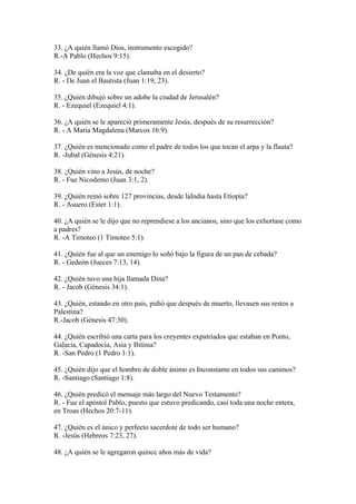 33. ¿A quién llamó Dios, instrumento escogido?
R.-A Pablo (Hechos 9:15).
34. ¿De quién era la voz que clamaba en el desierto?
R. - De Juan el Bautista (Juan 1:19, 23).
35. ¿Quién dibujó sobre un adobe la ciudad de Jerusalén?
R. - Ezequiel (Ezequiel 4:1).
36. ¿A quién se le apareció primeramente Jesús, después de su resurrección?
R. - A María Magdalena (Marcos 16:9).
37. ¿Quién es mencionado como el padre de todos los que tocan el arpa y la flauta?
R. -Jubal (Génesis 4:21).
38. ¿Quién vino a Jesús, de noche?
R. - Fue Nicodemo (Juan 3:1, 2).
39. ¿Quién reinó sobre 127 provincias, desde laIndia hasta Etiopía?
R. - Asuero (Ester 1:1).
40. ¿A quién se le dijo que no reprendiese a los ancianos, sino que los exhortase como
a padres?
R. -A Timoteo (1 Timoteo 5:1).
41. ¿Quién fue al que un enemigo lo soñó bajo la figura de un pan de cebada?
R. - Gedeón (Jueces 7:13, 14).
42. ¿Quién tuvo una hija llamada Dina?
R. - Jacob (Génesis 34:1).
43. ¿Quién, estando en otro país, pidió que después de muerto, llevasen sus restos a
Palestina?
R.-Jacob (Génesis 47:30).
44. ¿Quién escribió una carta para los creyentes expatriados que estaban en Ponto,
Galacia, Capadocia, Asia y Bitinia?
R. -San Pedro (1 Pedro 1:1).
45. ¿Quién dijo que el hombre de doble ánimo es Inconstante en todos sus caminos?
R. -Santiago (Santiago 1:8).
46. ¿Quién predicó el mensaje más largo del Nuevo Testamento?
R. - Fue el apóstol Pablo, puesto que estuvo predicando, casi toda una noche entera,
en Troas (Hechos 20:7-11).
47. ¿Quién es el único y perfecto sacerdote de todo ser humano?
R. -Jesús (Hebreos 7:23, 27).
48. ¿A quién se le agregaron quince años más de vida?
 