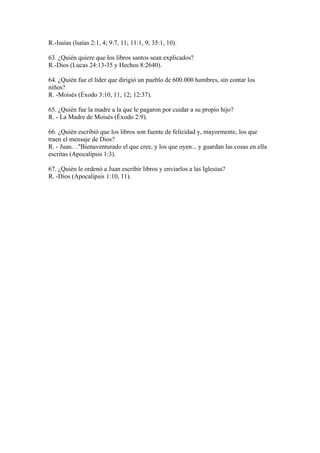 R.-Isaías (lsaías 2:1, 4; 9:7, 11; 11:1, 9; 35:1, 10).
63. ¿Quién quiere que los libros santos sean explicados?
R.-Dios (Lucas 24:13-35 y Hechos 8:2640).
64. ¿Quién fue el líder que dirigió un pueblo de 600.000 hombres, sin contar los
niños?
R. -Moisés (Éxodo 3:10, 11, 12; 12:37).
65. ¿Quién fue la madre a la que le pagaron por cuidar a su propio hijo?
R. - La Madre de Moisés (Éxodo 2:9).
66. ¿Quién escribió que los libros son fuente de felicidad y, mayormente, los que
traen el mensaje de Dios?
R. - Juan.. ."Bienaventurado el que cree, y los que oyen... y guardan las cosas en ella
escritas (Apocalipsis 1:3).
67. ¿Quién le ordenó a Juan escribir libros y enviarlos a las Iglesias?
R. -Dios (Apocalipsis 1:10, 11).
 