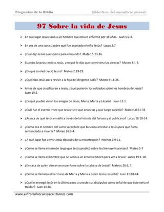 Preguntas de la Biblia Biblioteca del ministerio juvenil
www.editorialrecursoscristianos.com
97 Sobre la vida de Jesus
En qué lugar Jesús sanó a un hombre que estuvo enfermo por 38 años.  Juan 5:2‐8. 
 
En vez de una cuna, ¿sobre qué fue acostado el niño Jesús?  Lucas 2:7.  
 
¿Qué dijo Jesús que somos para el mundo?  Mateo 5:13‐16. 
 
Cuando Satanás tentó a Jesús, ¿en qué le dijo que convirtiera las piedras?  Mateo 4:1‐7. 
 
¿En qué ciudad creció Jesús?  Mateo 2:19‐23.  
 
¿Qué hizo Jesús para revivir a la hija del dirigente judío?  Mateo 9:18‐26.  
 
Antes de que crucificaran a Jesús, ¿qué pusieron los soldados sobre los hombros de Jesús?  
Juan 19:2.  
 
¿En qué pueblo vivían los amigos de Jesús, María, Marta y Lázaro?   Juan 11:1. 
 
¿Cuál fue el evento triste que Jesús tuvo que anunciar y que luego sucedió?  Marcos 8:31‐33. 
 
¿Acerca de qué Jesús enseñó a través de la historia del fariseo y el publicano?  Lucas 18:10‐14.  
 
¿Cómo era el nombre del sumo sacerdote que buscaba arrestar a Jesús para que fuera 
sentenciado a muerte?  Mateo 26:3‐4.  
 
¿A qué lugar fue a vivir Jesús después de su resurrección?  Hechos 1:9‐11.  
 
¿Cómo se llama el sermón largo que Jesús predicó sobre las bienaventuranzas?  Mateo 5‐7 
 
¿Cómo se llama el hombre que se subió a un árbol sicómoro para ver a Jesús?  Lucas 19:1‐10.  
 
¿En casa de quién derramaron perfume sobre la cabeza de Jesús?  Mateos 26:6, 7.  
 
¿Cómo se llamaba el hermano de Marta y María a quien Jesús resucitó?  Juan 11:38‐44.  
 
¿Qué le entregó Jesús en la última cena a uno de sus discípulos como señal de que éste sería el 
traidor?  Juan 13:26.  
 