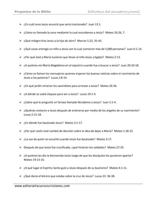 Preguntas de la Biblia Biblioteca del ministerio juvenil
www.editorialrecursoscristianos.com
 
¿En cuál cena Jesús anunció que sería traicionado?  Juan 13:1.  
 
¿Cómo es llamada la cena mediante la cual recordamos a Jesús?  Mateo 26:26, 7. 
 
¿Qué milagro hizo Jesús a la hija de Jairo?  Marcos 5:22, 35‐43.  
 
¿Qué cosas entregó un niño a Jesús con lo cual comieron más de 5,000 personas?  Juan 6:1‐14. 
 
¿Por qué José y María tuvieron que llevar al niño Jesús a Egipto?  Mateo 2:13. 
 
¿A quiénes vio María Magdalena en el sepulcro cuando fue a buscar a Jesús?  Juan 20:10‐18.  
 
¿Cómo se llaman los mensajeros quienes trajeron las buenas noticias sobre el nacimiento de 
Jesús a los pastores?  Lucas 2:8‐14.  
 
¿En qué jardín vinieron los sacerdotes para arrestar a Jesús?  Mateo 26:36.  
 
¿A dónde se subió Zaqueo para ver a Jesús?  Lucas 19:1‐4.  
 
¿Sobre qué le preguntó un fariseo llamado Nicodemo a Jesús?  Juan 3:1‐4. 
 
¿Quiénes visitaron a Jesús después de enterarse por medio de los ángeles de su nacimiento?  
Lucas 2:15‐18. 
 
¿En dónde fue bautizado Jesús?  Mateo 3:1‐17.  
 
¿Por qué razón José cambió de decisión sobre la idea de dejar a María?  Mateo 1:18‐25. 
 
¿La voz de quién se escuchó cuando Jesús fue bautizado?  Mateo 3:17. 
 
Después de que Jesús fue crucificado, ¿qué hicieron los soldados?  Mateo 27:35. 
 
¿A quiénes les dio la bienvenida Jesús luego de que los discípulos los quisieron apartar?  
Mateo 19:13‐16. 
 
¿A qué lugar el Espíritu Santo guió a Jesús después de su bautismo?  Mateo 4:1‐11. 
 
¿Qué decía el letrero que estaba sobre la cruz de Jesús?  Lucas 23: 36‐38. 
 
 