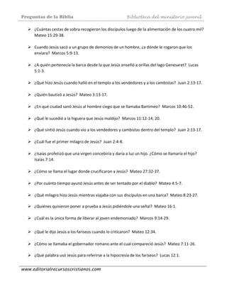 Preguntas de la Biblia Biblioteca del ministerio juvenil
www.editorialrecursoscristianos.com
¿Cuántas cestas de sobra recogieron los discípulos luego de la alimentación de los cuatro mil?  
Mateo 15:29‐38. 
 
Cuando Jesús sacó a un grupo de demonios de un hombre, ¿a dónde le rogaron que los 
enviara?  Marcos 5:9‐13. 
 
¿A quién pertenecía la barca desde la que Jesús enseñó a orillas del lago Genesaret?  Lucas 
5:1‐3.  
 
¿Qué hizo Jesús cuando halló en el templo a los vendedores y a los cambistas?  Juan 2:13‐17. 
 
¿Quién bautizó a Jesús?  Mateo 3:13‐17.  
 
¿En qué ciudad sanó Jesús al hombre ciego que se llamaba Bartimeo?  Marcos 10:46‐52. 
 
¿Qué le sucedió a la higuera que Jesús maldijo?  Marcos 11:12‐14; 20. 
 
¿Qué sintió Jesús cuando vio a los vendedores y cambistas dentro del templo?  Juan 2:13‐17. 
 
¿Cuál fue el primer milagro de Jesús?  Juan 2:4‐8.  
 
¿Isaías profetizó que una virgen concebiría y daría a luz un hijo. ¿Cómo se llamaría el hijo?  
Isaías 7:14. 
 
¿Cómo se llama el lugar donde crucificaron a Jesús?  Mateo 27:32‐37.  
 
¿Por cuánto tiempo ayunó Jesús antes de ser tentado por el diablo?  Mateo 4:5‐7. 
 
¿Qué milagro hizo Jesús mientras viajaba con sus discípulos en una barca?  Mateo 8:23‐27. 
 
¿Quiénes quisieron poner a prueba a Jesús pidiéndole una señal?  Mateo 16:1. 
 
¿Cuál es la única forma de liberar al joven endemoniado?  Marcos 9:14‐29. 
 
¿Qué le dijo Jesús a los fariseos cuando lo criticaron?  Mateo 12:34. 
 
¿Cómo se llamaba el gobernador romano ante el cual compareció Jesús?  Mateo 7:11‐26. 
 
¿Qué palabra usó Jesús para referirse a la hipocresía de los fariseos?  Lucas 12:1. 
 
 
