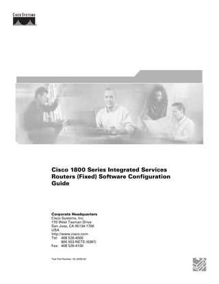 Cisco 1800 Series Integrated Services
Routers (Fixed) Software Configuration
Guide




Corporate Headquarters
Cisco Systems, Inc.
170 West Tasman Drive
San Jose, CA 95134-1706
USA
http://www.cisco.com
Tel: 408 526-4000
       800 553-NETS (6387)
Fax: 408 526-4100


Text Part Number: OL-6426-02
 