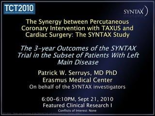 The Synergy between Percutaneous Coronary Intervention with TAXUS and Cardiac Surgery: The SYNTAX StudyThe 3-year Outcomes of the SYNTAX Trial in the Subset of Patients With Left Main Disease Patrick W. Serruys, MD PhD Erasmus Medical Center On behalf of the SYNTAX investigators 6:00-6:10PM, Sept 21, 2010 Featured Clinical Research I Conflicts of Interest: None 