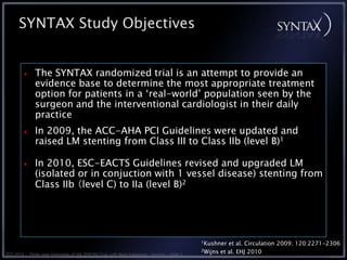 SYNTAX Study Objectives


              The SYNTAX randomized trial is an attempt to provide an
              evidence base to determine the most appropriate treatment
              option for patients in a ‘real-world’ population seen by the
              surgeon and the interventional cardiologist in their daily
              practice
              In 2009, the ACC-AHA PCI Guidelines were updated and
              raised LM stenting from Class III to Class IIb (level B)1

              In 2010, ESC-EACTS Guidelines revised and upgraded LM
              (isolated or in conjuction with 1 vessel disease) stenting from
              Class IIb （level C) to IIa (level B)2




                                                                                             1Kushner    et al. Circulation 2009; 120:2271-2306
                                                                                             2Wijns   et al. EHJ 2010
TCT 2010 • Three-year Outcomes of the SYNTAX Trial: Left Main Subgroup • Serruys • Slide 3
 
