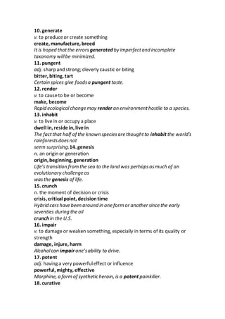 10. generate
v. to produceor create something
create, manufacture, breed
It is hoped thatthe errors generated by imperfectand incomplete
taxonomy willbe minimized.
11. pungent
adj. sharp and strong; cleverly caustic or biting
bitter, biting, tart
Certain spices give foodsa pungent taste.
12. render
v. to causeto be or become
make, become
Rapid ecologicalchange may render an environmenthostile to a species.
13. inhabit
v. to live in or occupy a place
dwell in, reside in, live in
The factthat half of the known speciesare thoughtto inhabit the world’s
rainforestsdoesnot
seem surprising.14. genesis
n. an origin or generation
origin, beginning, generation
Life’s transition from the sea to the land was perhapsasmuch of an
evolutionary challenge as
wasthe genesis of life.
15. crunch
n. the moment of decision or crisis
crisis, critical point, decisiontime
Hybrid carshave been around in one form or another since the early
seventies during the oil
crunch in the U.S.
16. impair
v. to damage or weaken something, especially in terms of its quality or
strength
damage, injure, harm
Alcoholcan impair one’sability to drive.
17. potent
adj. having a very powerfuleffect or influence
powerful, mighty, effective
Morphine, a form of synthetic heroin, is a potent painkiller.
18. curative
 