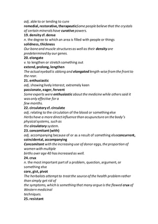 adj. able to or tending to cure
remedial, restorative, therapeuticSome people believe that the crystals
of certain mineralshave curativepowers.
19. density cf. dense
n. the degree to which an area is filled with people or things
solidness, thickness
Our bone and muscle structuresas well as their density are
predetermined by our genes.
20. elongate
v. to lengthen or stretch something out
extend, prolong, lengthen
The actualeyeballis oblong and elongated length-wise from the frontto
the rear.
21. enthusiastic
adj. showing lively interest; extremely keen
passionate, eager, fervent
Some experts were enthusiastic aboutthe medicine while otherssaid it
wasonly effective for a
few months.
22. circulatory cf. circulate
adj. relating to the circulation of the blood or something else
Herbshave a more directinfluence than acupuncture on the body’s
physicalsystems, such as
the circulatory system.
23. concomitant (with)
adj. accompanying because of or as a result of something elseconcurrent,
coincidental, accompanying
Concomitant with the increasing use of donor eggs, the proportion of
women with multiple
births over age 40 hasincreased as well.
24. crux
n. the most important partof a problem, question, argument, or
something else
core, gist, pivot
The herbalists attemptto treatthe source of the health problem rather
than simply get rid of
the symptoms, which is something that many argue is the flawed crux of
Western medicinal
techniques.
25. resistant
 