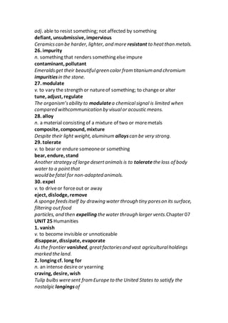 adj. able to resist something; not affected by something
defiant, unsubmissive, impervious
Ceramicscan be harder, lighter, and more resistant to heatthan metals.
26. impurity
n. something that renders something else impure
contaminant, pollutant
Emeraldsget their beautifulgreen color from titanium and chromium
impuritiesin the stone.
27. modulate
v. to vary the strength or natureof something; to change or alter
tune, adjust, regulate
The organism’sability to modulatea chemicalsignal is limited when
compared withcommunication by visualor acoustic means.
28. alloy
n. a material consisting of a mixture of two or moremetals
composite, compound, mixture
Despite their light weight, aluminum alloyscan be very strong.
29. tolerate
v. to bear or endure someoneor something
bear, endure, stand
Another strategy of large desertanimals is to toleratethe loss of body
water to a pointthat
would be fatal for non-adapted animals.
30. expel
v. to driveor forceout or away
eject, dislodge, remove
A sponge feedsitself by drawing water through tiny poreson its surface,
filtering outfood
particles, and then expelling the water through larger vents.Chapter 07
UNIT 25 Humanities
1. vanish
v. to become invisible or unnoticeable
disappear, dissipate, evaporate
As the frontier vanished, greatfactoriesand vast agriculturalholdings
marked the land.
2. longing cf. long for
n. an intense desire or yearning
craving, desire, wish
Tulip bulbs were sent from Europe to the United States to satisfy the
nostalgic longingsof
 