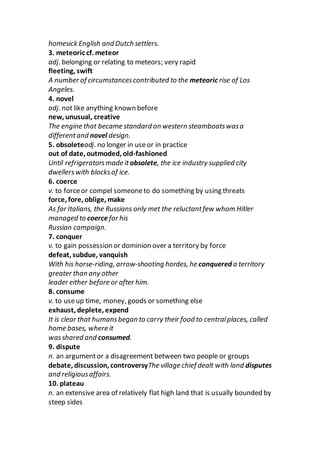 homesick English and Dutch settlers.
3. meteoric cf. meteor
adj. belonging or relating to meteors; very rapid
fleeting, swift
A number of circumstancescontributed to the meteoric rise of Los
Angeles.
4. novel
adj. not like anything known before
new, unusual, creative
The engine that became standard on western steamboatswasa
differentand novel design.
5. obsoleteadj. no longer in useor in practice
out of date, outmoded, old-fashioned
Until refrigeratorsmade it obsolete, the ice industry supplied city
dwellerswith blocksof ice.
6. coerce
v. to forceor compel someoneto do something by using threats
force, fore, oblige, make
As for Italians, the Russians only met the reluctantfew whom Hitler
managed to coercefor his
Russian campaign.
7. conquer
v. to gain possession or dominion over a territory by force
defeat, subdue, vanquish
With his horse-riding, arrow-shooting hordes, he conquered a territory
greater than any other
leader either before or after him.
8. consume
v. to useup time, money, goods or something else
exhaust, deplete, expend
It is clear that humansbegan to carry their food to centralplaces, called
home bases, where it
wasshared and consumed.
9. dispute
n. an argumentor a disagreement between two people or groups
debate, discussion, controversyThe village chief dealt with land disputes
and religiousaffairs.
10. plateau
n. an extensive area of relatively flat high land that is usually bounded by
steep sides
 