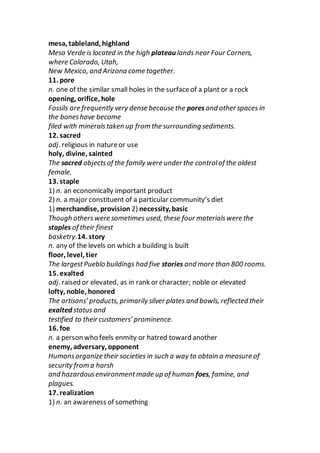 mesa, tableland, highland
Mesa Verde is located in the high plateau lands near Four Corners,
where Colorado, Utah,
New Mexico, and Arizona come together.
11. pore
n. one of the similar small holes in the surfaceof a plant or a rock
opening, orifice, hole
Fossils are frequently very dense because the pores and other spaces in
the boneshave become
filed with mineralstaken up from the surrounding sediments.
12. sacred
adj. religious in natureor use
holy, divine, sainted
The sacred objectsof the family were under the controlof the oldest
female.
13. staple
1) n. an economically important product
2) n. a major constituent of a particular community’s diet
1) merchandise, provision 2) necessity, basic
Though otherswere sometimes used, these four materialswere the
staples of their finest
basketry.14. story
n. any of the levels on which a building is built
floor, level, tier
The largestPueblo buildings had five stories and more than 800 rooms.
15. exalted
adj. raised or elevated, as in rank or character; noble or elevated
lofty, noble, honored
The artisans’ products, primarily silver plates and bowls, reflected their
exalted status and
testified to their customers’ prominence.
16. foe
n. a person who feels enmity or hatred toward another
enemy, adversary, opponent
Humansorganize their societies in such a way to obtain a measure of
security from a harsh
and hazardousenvironmentmade up of human foes, famine, and
plagues.
17. realization
1) n. an awareness of something
 