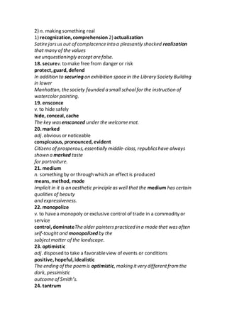 2) n. making something real
1) recognization, comprehension 2) actualization
Satire jarsus out of complacence into a pleasantly shocked realization
that many of the values
we unquestioningly acceptare false.
18. securev. to make free from danger or risk
protect, guard, defend
In addition to securing an exhibition space in the Library Society Building
in lower
Manhattan, the society founded a small schoolfor the instruction of
watercolor painting.
19. ensconce
v. to hide safely
hide, conceal, cache
The key wasensconced under the welcome mat.
20. marked
adj. obvious or noticeable
conspicuous, pronounced, evident
Citizens of prosperous, essentially middle-class, republicshave always
shown a marked taste
for portraiture.
21. medium
n. something by or through which an effect is produced
means, method, mode
Implicit in it is an aesthetic principle as well that the medium has certain
qualities of beauty
and expressiveness.
22. monopolize
v. to havea monopoly or exclusive control of trade in a commodity or
service
control, dominateThe older painterspracticed in a mode that wasoften
self-taughtand monopolized by the
subjectmatter of the landscape.
23. optimistic
adj. disposed to take a favorableview of events or conditions
positive, hopeful, idealistic
The ending of the poem is optimistic, making itvery differentfrom the
dark, pessimistic
outcome of Smith’s.
24. tantrum
 