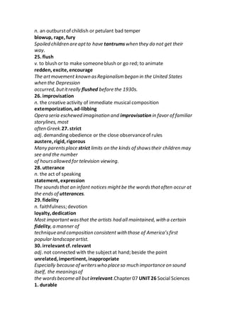 n. an outburstof childish or petulant bad temper
blowup, rage, fury
Spoiled children are aptto have tantrumswhen they do not get their
way.
25. flush
v. to blush or to make someoneblush or go red; to animate
redden, excite, encourage
The artmovement known asRegionalism began in the United States
when the Depression
occurred, butitreally flushed before the 1930s.
26. improvisation
n. the creative activity of immediate musical composition
extemporization, ad-libbing
Opera seria eschewed imagination and improvisation in favor of familiar
storylines, most
often Greek.27. strict
adj. demanding obedience or the close observanceof rules
austere, rigid, rigorous
Many parentsplace strict limits on the kinds of showstheir children may
see and the number
of hoursallowed for television viewing.
28. utterance
n. the act of speaking
statement, expression
The soundsthat an infant notices mightbe the wordsthatoften occur at
the ends of utterances.
29. fidelity
n. faithfulness; devotion
loyalty, dedication
Most importantwasthat the artists had all maintained, with a certain
fidelity, a manner of
technique and composition consistent with those of America’sfirst
popular landscape artist.
30. irrelevant cf. relevant
adj. not connected with the subjectat hand; beside the point
unrelated, impertinent, inappropriate
Especially because of writerswho place so much importance on sound
itself, the meaningsof
the wordsbecome all but irrelevant.Chapter 07 UNIT26 Social Sciences
1. durable
 
