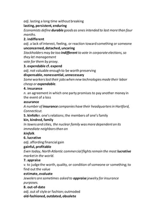 adj. lasting a long time withoutbreaking
lasting, persistent, enduring
Economists define durablegoodsas ones intended to last more than four
months.
2. indifferent
adj. a lack of interest, feeling, or reaction toward something or someone
unconcerned, detached, uncaring
Stockholdersmay be too indifferent to vote in corporate elections, so
they let management
vote for them by proxy.
3. expendable cf. expend
adj. not valuable enough to be worth preserving
dispensable, nonessential, unnecessary
Some workerslosttheir jobswhen new technologiesmade their labor
cheap or expendable.
4. insurance
n. an agreement in which one party promises to pay another money in
the event of a loss
assurance
A number of insurancecompanieshave their headquartersin Hartford,
Connecticut.
5. kinfolkn. one’s relations; the members of one’s family
kin, kindred, family
In townsand cities, the nuclear family wasmore dependenton its
immediate neighborsthan on
kinfolk.
6. lucrative
adj. affording financialgain
gainful, profitable
Even today, North Atlantic commercialflightsremain the most lucrative
marketin the world.
7. appraise
v. to judgethe worth, quality, or condition of someone or something; to
find out the value
estimate, evaluate
Jewelersare sometimes asked to appraisejewelry for insurance
purposes.
8. out-of-date
adj. out of styleor fashion; outmoded
old-fashioned, outdated, obsolete
 