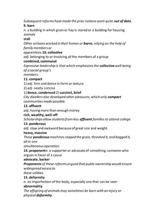 Subsequentreformshave made the prior notionsseem quite out of date.
9. barn
n. a building in which grain or hay is stored or a building for housing
animals
stall
Other artisansworked in their homes or barns, relying on the help of
family membersor
apprentices.10. collective
adj. belonging to or involving all the members of a group
combined, communal
Expressive leadership is that which emphasizesthe collective well-being
of a social group’s
members.
11. compact
1) adj. firm and dense in form or texture
2) adj. neatly concise
1) dense, condensed 2) succinct, brief
City dwellersalso developed other pleasures, which only compact
communitiesmade possible.
12. affluent
adj. having more than enough money
rich, wealthy, well-off
Scholarshipsallow studentsfrom less affluent families to attend college.
13. ponderous
adj. slow and awkward becauseof great size and weight
heavy, massive
These ponderousmachines reaped the grain, threshed it, and bagged it,
all in one
simultaneousoperation.
14. proponentn. a supporter or advocateof something; someone who
argues in favor of a cause
advocate, backer
Proponentsof these reformsargued thatpublic ownership would ensure
widespread accessto
these utilities.
15. deformity
n. an imperfection of the body, especially one that can be seen
abnormality
The offspring of animalsmay sometimes be born with an injury or
physicaldeformity.
 