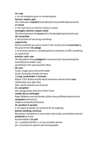 16. reap
v. to cut and gather grain or something else
harvest, acquire, gain
The urban poor reaped few benefitsfrom household improvements.
17. brunt
n. the main force or shock of a blow or attack
onslaught, violence, impact, shock
The Americansbore the brunt of the Pacific fighting during the war.
18. censorship
n. the practice of censoring something
suppression
Rarely could they see such a movie in the country due to censorship by
the government.19. pledge
v. to promisemoney or something else to someone; to offer something
as a guarantee
promise, oath, vow
The Republican Party pledged the enactmentof a law granting free
homesteadsto settlers who
would help in the opening of the West.
20. cozy
1) adj. snugly warmand comfortable
2) adj. marked by friendly intimacy
1) snug, comfortable 2) intimate
Before 1754, Britain and the North American colonieshad a cozy
relationship, but, after that,
their relationship became strained.
21. outspoken
adj. saying exactly whatone thinks; frank
candid, direct, forthright
Roger Williams wasthe founder of the colony of Rhode Island and an
outspoken advocate of
religiousand political freedom.
22. penalize cf. penalty
v. to imposea penalty on someone for wrongdoing
punish, handicap, sentence
Recycling is mandatory in mostmajor cities today, and violatorsmay be
penalized up to five
hundred dollars.23. poll
1) n. a political election; a survey of public opinion
2) v. to conductan opinion poll among people
 