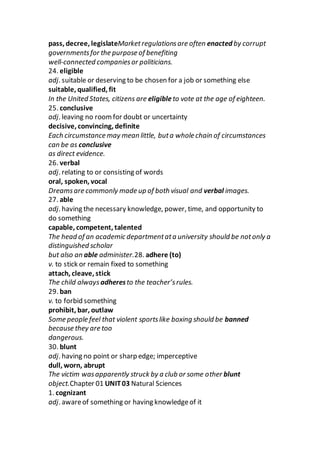 pass, decree, legislateMarketregulationsare often enacted by corrupt
governmentsfor the purpose of benefiting
well-connected companiesor politicians.
24. eligible
adj. suitable or deserving to be chosen for a job or something else
suitable, qualified, fit
In the United States, citizens are eligibleto vote at the age of eighteen.
25. conclusive
adj. leaving no roomfor doubt or uncertainty
decisive, convincing, definite
Each circumstance may mean little, buta whole chain of circumstances
can be as conclusive
as direct evidence.
26. verbal
adj. relating to or consisting of words
oral, spoken, vocal
Dreamsare commonly made up of both visual and verbal images.
27. able
adj. having the necessary knowledge, power, time, and opportunity to
do something
capable, competent, talented
The head of an academic departmentata university should be notonly a
distinguished scholar
but also an able administer.28. adhere (to)
v. to stick or remain fixed to something
attach, cleave, stick
The child alwaysadheresto the teacher’srules.
29. ban
v. to forbid something
prohibit, bar, outlaw
Some people feel that violent sportslike boxing should be banned
because they are too
dangerous.
30. blunt
adj. having no point or sharp edge; imperceptive
dull, worn, abrupt
The victim wasapparently struck by a club or some other blunt
object.Chapter 01 UNIT03 Natural Sciences
1. cognizant
adj. awareof something or having knowledgeof it
 