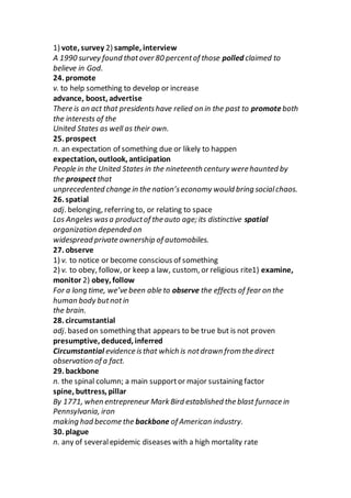 1) vote, survey 2) sample, interview
A 1990 survey found thatover 80 percentof those polled claimed to
believe in God.
24. promote
v. to help something to develop or increase
advance, boost, advertise
There is an act that presidentshave relied on in the past to promoteboth
the interests of the
United States as well as their own.
25. prospect
n. an expectation of something due or likely to happen
expectation, outlook, anticipation
People in the United States in the nineteenth century were haunted by
the prospect that
unprecedented change in the nation’seconomy would bring socialchaos.
26. spatial
adj. belonging, referring to, or relating to space
Los Angeles wasa productof the auto age; its distinctive spatial
organization depended on
widespread private ownership of automobiles.
27. observe
1) v. to notice or become conscious of something
2) v. to obey, follow, or keep a law, custom, or religious rite1) examine,
monitor 2) obey, follow
For a long time, we’ve been able to observe the effects of fear on the
human body butnotin
the brain.
28. circumstantial
adj. based on something that appears to be true but is not proven
presumptive, deduced, inferred
Circumstantial evidence isthat which is notdrawn from the direct
observation of a fact.
29. backbone
n. the spinal column; a main supportor major sustaining factor
spine, buttress, pillar
By 1771, when entrepreneur Mark Bird established the blast furnace in
Pennsylvania, iron
making had become the backbone of American industry.
30. plague
n. any of severalepidemic diseases with a high mortality rate
 