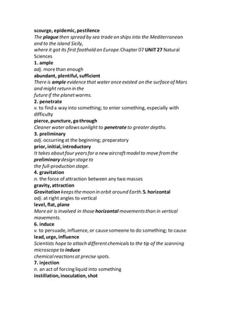scourge, epidemic, pestilence
The plaguethen spread by sea trade on ships into the Mediterranean
and to the island Sicily,
where it got its first foothold on Europe.Chapter 07 UNIT27 Natural
Sciences
1. ample
adj. morethan enough
abundant, plentiful, sufficient
There is ample evidence that water once existed on the surface of Mars
and might return in the
future if the planetwarms.
2. penetrate
v. to find a way into something; to enter something, especially with
difficulty
pierce, puncture, gothrough
Cleaner water allowssunlight to penetrateto greater depths.
3. preliminary
adj. occurring at the beginning; preparatory
prior, initial, introductory
It takes aboutfour yearsfor a new aircraftmodelto move from the
preliminary design stage to
the full-production stage.
4. gravitation
n. the force of attraction between any two masses
gravity, attraction
Gravitation keepsthe moon in orbit around Earth.5. horizontal
adj. at right angles to vertical
level, flat, plane
More air is involved in those horizontal movementsthan in vertical
movements.
6. induce
v. to persuade, influence, or causesomeone to do something; to cause
lead, urge, influence
Scientists hope to attach differentchemicalsto the tip of the scanning
microscope to induce
chemicalreactionsat precise spots.
7. injection
n. an act of forcing liquid into something
instillation, inoculation, shot
 