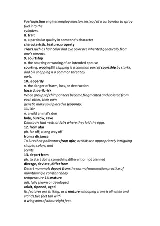Fuel injection enginesemploy injectorsinstead of a carburetorto spray
fuel into the
cylinders.
8. trait
n. a particular quality in someone’s character
characteristic, feature, property
Traitssuch as hair color and eye color are inherited genetically from
one’sparents.
9. courtship
n. the courting or wooing of an intended spouse
courting, wooingBill clapping is a common partof courtship by storks,
and bill snapping is a common threatby
owls.
10. jeopardy
n. the danger of harm, loss, or destruction
hazard, peril, risk
When groupsof chimpanzeesbecome fragmented and isolated from
each other, their own
genetic makeup is placed in jeopardy.
11. lair
n. a wild animal’s den
hole, burrow, cave
Dinosaurshad nests or lairswhere they laid the eggs.
12. from afar
ph. far off; a long way off
from a distance
To lure their pollinators from afar, orchidsuse appropriately intriguing
shapes, colors, and
scents.
13. depart from
ph. to start doing something different or not planned
diverge, deviate, differfrom
Desertmammals depart from the normalmammalian practice of
maintaining a constantbody
temperature.14. mature
adj. fully grown or developed
adult, ripened, aged
Its featuresare striking, as a mature whooping crane isall white and
stands five feet tall with
a wingspan of abouteightfeet.
 