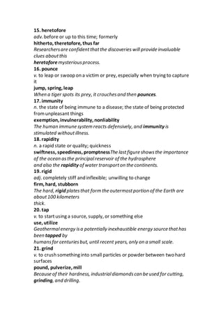 15. heretofore
adv. before or up to this time; formerly
hitherto, theretofore, thus far
Researchersare confidentthatthe discoveries will provide invaluable
clues aboutthis
heretoforemysteriousprocess.
16. pounce
v. to leap or swoop on a victim or prey, especially when trying to capture
it
jump, spring, leap
When a tiger spots its prey, it crouchesand then pounces.
17. immunity
n. the state of being immune to a disease; the state of being protected
fromunpleasant things
exemption, invulnerability, nonliability
The human immune system reacts defensively, and immunity is
stimulated withoutillness.
18. rapidity
n. a rapid state or quality; quickness
swiftness, speediness, promptnessThe lastfigure showsthe importance
of the ocean asthe principalreservoir of the hydrosphere
and also the rapidity of water transporton the continents.
19. rigid
adj. completely stiff and inflexible; unwilling to change
firm, hard, stubborn
The hard, rigid platesthat form the outermostportion of the Earth are
about100 kilometers
thick.
20. tap
v. to startusing a source, supply, or something else
use, utilize
Geothermalenergy isa potentially inexhaustible energy source thathas
been tapped by
humansfor centuriesbut, until recent years, only on a small scale.
21. grind
v. to crush something into small particles or powder between two hard
surfaces
pound, pulverize, mill
Because of their hardness, industrialdiamondscan be used for cutting,
grinding, and drilling.
 
