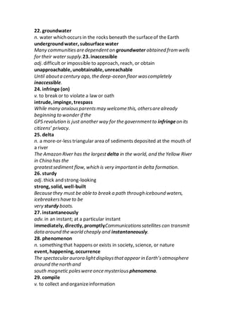 22. groundwater
n. water which occurs in the rocks beneath the surfaceof the Earth
undergroundwater, subsurface water
Many communitiesare dependenton groundwater obtained from wells
for their water supply.23. inaccessible
adj. difficult or impossible to approach, reach, or obtain
unapproachable, unobtainable, unreachable
Until abouta century ago, the deep-ocean floor wascompletely
inaccessible.
24. infringe (on)
v. to break or to violate a law or oath
intrude, impinge, trespass
While many anxiousparentsmay welcome this, othersare already
beginning to wonder if the
GPS revolution is just another way for the governmentto infringeon its
citizens’ privacy.
25. delta
n. a more-or-less triangular area of sediments deposited at the mouth of
a river
The Amazon River has the largest delta in the world, and the Yellow River
in China has the
greatestsediment flow, which is very importantin delta formation.
26. sturdy
adj. thick and strong-looking
strong, solid, well-built
Because they must be able to break a path through icebound waters,
icebreakershave to be
very sturdy boats.
27. instantaneously
adv. in an instant; at a particular instant
immediately, directly, promptlyCommunicationssatellites can transmit
data around the world cheaply and instantaneously.
28. phenomenon
n. something that happens or exists in society, science, or nature
event, happening, occurrence
The spectacular aurora lightdisplaysthatappear in Earth’satmosphere
around the north and
south magnetic poleswere once mysterious phenomena.
29. compile
v. to collect and organizeinformation
 
