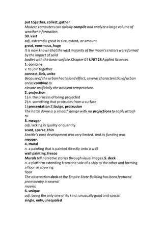 put together, collect, gather
Modern computerscan quickly compileand analyze a large volume of
weather information.
30. vast
adj. extremely great in size, extent, or amount
great, enormous, huge
It is now known thatthe vast majority of the moon’scraterswere formed
by the impact of solid
bodieswith the lunar surface.Chapter 07 UNIT28 Applied Sciences
1. combine
v. to join together
connect, link, unite
Because of the urban heatisland effect, several characteristicsof urban
areascombineto
elevate artificially the ambienttemperature.
2. projection
1) n. the process of being projected
2) n. something that protrudes from a surface
1) presentation 2) bulge, protrusion
The hatch dome is a smooth design with no projectionsto easily attach
to.
3. meager
adj. lacking in quality or quantity
scant, sparse, thin
Seattle’s park developmentwasvery limited, and its funding was
meager.
4. mural
n. a painting that is painted directly onto a wall
wall painting, fresco
Muralstell narrative stories through visualimages.5. deck
n. a platformextending fromone side of a ship to the other and forming
a floor or covering
floor
The observation deck at the Empire State Building has been featured
prominently in several
movies.
6. unique
adj. being the only one of its kind; unusually good and special
single, only, unequaled
 