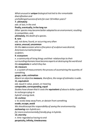 Whatunusualor unique biologicaltrait led to the remarkable
diversification and
unchallenged successof ants for over 50 million years?
7. ultimately
adv. at last; in the end
finally, eventually, inthe long run
Other species may become better adapted to an environment, resulting
in competition, and,
ultimately, the death of a species.
8. rare
adj. not done, found, or occurring very often
scarce, unusual, uncommon
On the rareoccasion when a fine piece of sculpture wasdesired,
Americansturned to foreign
sculptors.
9. ecosystem
n. a community of living things and their relationships to their
surroundingsHumanshave become expertsat destroying the world and
the ecosystems in which they live.
10. measure
n. a systemof measurement; the process of ascertaining the quantity of
something
gauge, scale, estimation
Absent an objective measure, therefore, the range of estimates is wide.
11. equivalent
adj. equal in value, power, or meaning
comparable, corresponding, equal
Studies have shown that it costs the equivalent of abouta dollar a gallon
to recharge a plug-in
hybrid’senergy tank.
12. eschew
v. to avoid, keep away from, or abstain from something
evade, escape, avoid
We should acceptthe responsibility of saving the environmentby
eschewing non-hybrid cars
for more environmentally friendly plug-in hybrids.
13. eternity
n. time regarded as having no end
perpetuity, infinity, timelessness
 