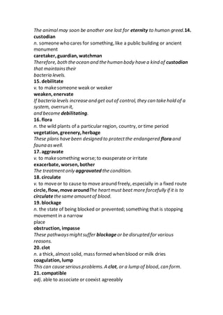 The animal may soon be another one lost for eternity to human greed.14.
custodian
n. someonewho cares for something, like a public building or ancient
monument
caretaker, guardian, watchman
Therefore, both the ocean and the human body have a kind of custodian
that maintainstheir
bacteria levels.
15. debilitate
v. to makesomeone weak or weaker
weaken, enervate
If bacteria levels increase and get outof control, they can take hold of a
system, overrun it,
and become debilitating.
16. flora
n. the wild plants of a particular region, country, or time period
vegetation, greenery, herbage
These plans have been designed to protectthe endangered flora and
fauna aswell.
17. aggravate
v. to makesomething worse; to exasperate or irritate
exacerbate, worsen, bother
The treatmentonly aggravated the condition.
18. circulate
v. to moveor to cause to move around freely, especially in a fixed route
circle, flow, move aroundThe heartmust beat more forcefully if it is to
circulate the same amountof blood.
19. blockage
n. the state of being blocked or prevented; something that is stopping
movement in a narrow
place
obstruction, impasse
These pathwaysmightsuffer blockageor be disrupted for various
reasons.
20. clot
n. a thick, almost solid, mass formed when blood or milk dries
coagulation, lump
This can cause serious problems. A clot, or a lump of blood, can form.
21. compatible
adj. able to associate or coexist agreeably
 