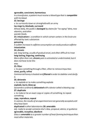 agreeable, consistent, harmonious
In a transfusion, a patient must receive a blood type that is compatible
with his blood.
22. besiege
v. to surround a town or stronghold with an army
lay siege to, blockade, surround
Almost daily, the public is besieged by claims for “no-aging” diets, new
vitamins, and other
wonder foods.
23. intoxicationn. a condition in which certain centers in the brain are
affected by toxic substances
poisoning
A sudden increase in caffeine consumption can easily produce caffeine
intoxication.
24. chronic
adj. long-lasting, usually of gradualonset, and often difficult to treat
long-lasting, lingering, continuing
More often than not, chronic pain is untreated or undertreated, butit
does nothave to be this
way.
25. filter
v. to pass something through a filter, often to removeimpurities
sieve, purify, refine
Commercialhoney isheated and filtered in order to stabilize and clarify
it.
26. detonate
v. to explode or to make something explode
explode, burst, blow up
Dynamite is ordinarily detonated with a device called a blasting cap.
27. duplicate
v. to makeor be an exact copy or copies of something; to repeat
something
copy, reproduce, repeat
In science, the results of an experimentare not generally accepted until
they have been
duplicated in other laboratories.28. amenable
adj. ready to accept someone else’s idea, proposal, advice, or guidance
agreeable, receptive, obedient
Glass is amenable to a greater number of heat-forming techniquesthan
most other materials.
 