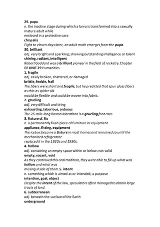 29. pupa
n. the inactive stageduring which a larva is transformed into a sexually
mature adult while
enclosed in a protective case
chrysalis
Eight to eleven dayslater, an adult moth emergesfrom the pupa.
30. brilliant
adj. very brightand sparkling; showing outstanding intelligence or talent
shining, radiant, intelligent
RobertGoddard wasa brilliant pioneer in the field of rocketry.Chapter
08 UNIT 29 Humanities
1. fragile
adj. easily broken, shattered, or damaged
brittle, feeble, frail
The fiberswere shortand fragile, but he predicted that spun glass fibers
as thin as spider silk
would be flexible and could be woven into fabric.
2. grueling
adj. very difficult and tiring
exhausting, laborious, arduous
The 26-mile-long Boston Marathon isa grueling footrace.
3. fixture cf. fix
n. a permanently fixed piece of furniture or equipment
appliance, fitting, equipment
The iceboxbecame a fixturein most homesand remained so until the
mechanized refrigerator
replaced it in the 1920sand 1930s.
4. hollow
adj. containing an empty spacewithin or below; not solid
empty, vacant, void
As they continued this oraltradition, they were able to fill up whatwas
hollow and whatwas
missing inside of them.5. intent
n. something which is aimed at or intended; a purpose
intention, goal, object
Despite the intent of the law, speculatorsoften managed to obtain large
tracts of land.
6. subterranean
adj. beneath the surfaceof the Earth
underground
 