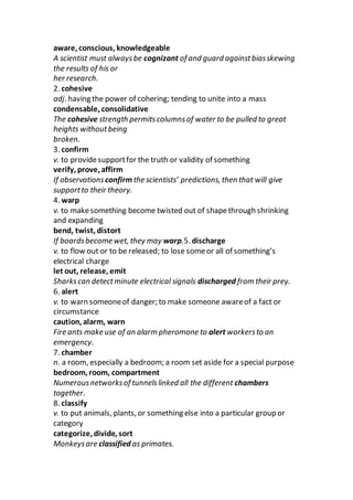 aware, conscious, knowledgeable
A scientist must alwaysbe cognizant of and guard againstbiasskewing
the results of his or
her research.
2. cohesive
adj. having the power of cohering; tending to unite into a mass
condensable, consolidative
The cohesive strength permitscolumnsof water to be pulled to great
heights withoutbeing
broken.
3. confirm
v. to providesupportfor the truth or validity of something
verify, prove, affirm
If observations confirmthe scientists’ predictions, then that will give
supportto their theory.
4. warp
v. to makesomething become twisted out of shapethrough shrinking
and expanding
bend, twist, distort
If boardsbecome wet, they may warp.5. discharge
v. to flow out or to be released; to lose someor all of something’s
electrical charge
let out, release, emit
Sharkscan detectminute electrical signals discharged from their prey.
6. alert
v. to warn someoneof danger; to make someone awareof a fact or
circumstance
caution, alarm, warn
Fire ants make use of an alarm pheromone to alert workersto an
emergency.
7. chamber
n. a room, especially a bedroom; a room set aside for a special purpose
bedroom, room, compartment
Numerousnetworksof tunnelslinked all the different chambers
together.
8. classify
v. to put animals, plants, or something else into a particular group or
category
categorize, divide, sort
Monkeysare classified as primates.
 