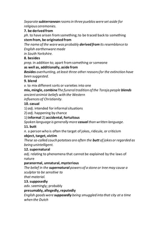 Separate subterranean roomsin three puebloswere set aside for
religiousceremonies.
7. be derivedfrom
ph. to have arisen fromsomething; to be traced back to something
stemfrom, be originatedfrom
The name of the ware wasprobably derived from its resemblance to
English earthenware made
in South Yorkshire.
8. besides
prep. in addition to; apart from something or someone
as well as, additionally, aside from
Besides overhunting, atleast three other reasonsfor the extinction have
been suggested.
9. blend
v. to mix different sorts or varieties into one
mix, mingle, combineThe funeraltradition of the Toraja people blends
ancientanimist beliefs with the Western
influencesof Christianity.
10. casual
1) adj. intended for informalsituations
2) adj. happening by chance
1) informal 2) accidental, fortuitous
Spoken language isgenerally more casual than written language.
11. butt
n. a person who is often the target of jokes, ridicule, or criticism
object, target, victim
These so-called couch potatoesare often the butt of jokesor regarded as
being unintelligent.
12. supernatural
adj. relating to phenomena that cannotbe explained by the laws of
nature
paranormal, unnatural, mysterious
The belief in the supernatural powersof a stone or tree may cause a
sculptor to be sensitive to
that material.
13. supposedly
adv. seemingly; probably
presumably, allegedly, reputedly
English goodswere supposedly being smuggled into that city at a time
when the Dutch
 