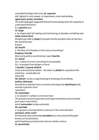 controlled trading in the area.14. supreme
adj. highestin rank, power, or importance; most outstanding
uppermost, prime, excellent
The anthropologistsuggested thatall human beingshave the capacity to
understand thatthere
is a supreme god.
15. forge
v. to shapemetal by heating and hammering; to develop something new
mold, invent, form
Genghiswas able to forge his people into the greatest class of warriors
the world hasever
known.
16. hearth
n. the floor of a fireplace or the area surrounding it
fireplace, fireside
Most early pottery wasfired over open hearths.
17. shield
1) n. a piece of armor consisting of a broad plate
2) v. to protect fromdanger or harm
1) buckler 2) guard, defend
Locksand escutcheon plates - the latter to shield the wood from the
metal key - would often be
imported.
18. sketchv. to do a rough drawing or drawings of something
outline, delineate
Sometimesa talented man or woman who began by sketching family
membersgained a local
reputation.
19. outnumber
v. to exceed in number; to be more than
The greatestmusical expansionsand experimentationshave involved
percussion instruments,
which outnumber stringsand winds.
20. overtake
v. to go past a moving vehicle or person in the same direction
overhaul, catch, reach
Art Nouveau waseventually overtaken by a new school of thought
known asFunctionalism,
which had been practiced since the turn of the century.
21. pessimistic
 