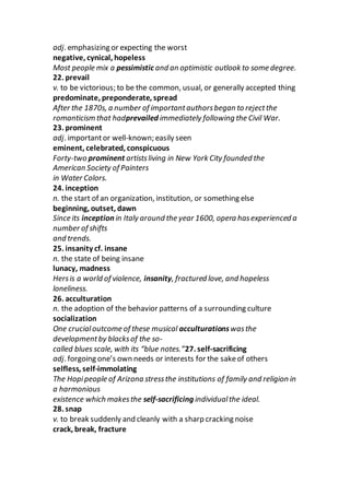 adj. emphasizing or expecting the worst
negative, cynical, hopeless
Most people mix a pessimistic and an optimistic outlook to some degree.
22. prevail
v. to be victorious; to be the common, usual, or generally accepted thing
predominate, preponderate, spread
After the 1870s, a number of importantauthorsbegan to rejectthe
romanticism that hadprevailed immediately following the Civil War.
23. prominent
adj. importantor well-known; easily seen
eminent, celebrated, conspicuous
Forty-two prominent artistsliving in New York City founded the
American Society of Painters
in Water Colors.
24. inception
n. the start of an organization, institution, or something else
beginning, outset, dawn
Since its inception in Italy around the year 1600, opera hasexperienced a
number of shifts
and trends.
25. insanity cf. insane
n. the state of being insane
lunacy, madness
Hersis a world of violence, insanity, fractured love, and hopeless
loneliness.
26. acculturation
n. the adoption of the behavior patterns of a surrounding culture
socialization
One crucialoutcome of these musical acculturationswasthe
developmentby blacksof the so-
called blues scale, with its “blue notes.”27. self-sacrificing
adj. forgoing one’s own needs or interests for the sakeof others
selfless, self-immolating
The Hopipeople of Arizona stressthe institutions of family and religion in
a harmonious
existence which makesthe self-sacrificing individualthe ideal.
28. snap
v. to break suddenly and cleanly with a sharp cracking noise
crack, break, fracture
 