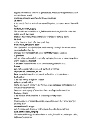 Before barbed wire came into generaluse, fencing was often made from
serrated wire, which
could snap in cold weather due to contractions.
29. feed
v. to supply food to animals or something else; to supply a machine with
fuel
nurture, nourish, supply
The wire to make the barbsis fed into the machine from the sides and
cut to length by knives
that cut diagonally through the wire to produce a sharp point.
30. hull
n. the frame or body of a ship or airship
framework, structure, body
The clipper has a knifelike bow to slice easily through the water and a
narrow hull so thatthe
ship can move smoothly.Chapter 08 UNIT30 Social Sciences
1. prudent
adj. sensibleand careful, especially by trying to avoid unnecessary risks
wary, cautious, discreet
A prudent investor never takes unnecessary financialrisks.
2. raw
adj. not cooked; not processed, purified, or refined
unprepared, untreated, crude
Raw materialshave less economic value than processed ones.
3. cling (to)
v. to hold firmly or tightly; to stick
adhere, attach, stick
In the nineteenth century, the former colonieslagged behind Britain in
industrialdevelopment
because their supply of wood led them to cling to charcoaliron.
4. domesticate
v. to train an animal for life in the company of people
tame
Huge numbersof people began to rely on the grain they grew and the
animals they
domesticated.5. eager
adj. feeling great desire or enthusiasm; keen to do something
avid, enthusiastic, longing
This new technology enabled them to build factoriesin the largestcities,
taking advantage of
 