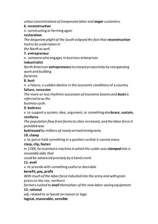 urban concentrationsof inexpensive labor and eager customers.
6. reconstruction
n. constructing or forming again
restoration
The desperate plightof the South eclipsed the fact that reconstruction
had to be undertaken in
the North as well.
7. entrepreneur
n. someonewho engages in business enterprises
industrialist
North American entrepreneursincreased productivity by reorganizing
work and building
factories.
8. bust
n. a failure; a sudden decline in the economic conditions of a country
failure, recession
The more-or-lessrhythmic succession of economic boomsand bustsis
referred to as the
business cycle.
9. buttress
v. to supporta system, idea, argument, or something elsebrace, sustain,
reinforce
The population flow from farmsto cities increased, and the labor force it
provided was
buttressed by millions of newly arrived immigrants.
10. clamp
v. to put or hold something in a position so that it cannotmove
clasp, clip, fasten
In 1789, he invented a machine in which the cutter was clamped into a
moveable slide that
could be advanced precisely by a hand crank.
11. avail
v. to providewith something useful or desirable
benefit, pay, profit
With much of the labor force inducted into the army and with grain
priceson the rise, northern
farmersrushed to avail themselves of the new labor-saving equipment.
12. rational
adj. related to or based on reason or logic
logical, reasonable, sensible
 