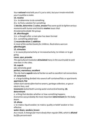 Your rational mind tells you it’s just a stick, butyour innate mind tells
you it could be a snake.
13. resolve
1) v. to determine to do something
2) v. to find a solution for something
1) decide, determine 2) solve, answerThey were quick to lighten serious
momentswith humor and tried to resolve issues that
threatened to divide the group.
14. afterthought
1) n. a thought after a main plan has been formed
2) n. something added later
1) reconsideration 2) addition
In most of the earliest booksfor children, illustrations were an
afterthought.
15. stimulate
v. to causephysicalactivity or increased activity; to initiate or to get
going
rouse, spur, provoke
The agriculturalrevolution stimulated many in the countryside to seek
new lives in the cities.
16. superb
adj. extremely good
perfect, marvelous, excellent
The city had a superb naturalharbor aswell as excellent rail connections.
17. tenement
n. a large building divided into several self-contained flats or apartments
apartment, flat
Urban slum wardsoften had no sewers, garbage collection, or gasor
electric lines, and
tenements lacked both running water and centralheating.18.
determinant
n. a thing that decides whether or how something happens
Economicswasprobably the most important determinant for the baby
boom.
19. dilute
v. to makea liquid weaker; to makea quality or belief weaker or less
effective
water down, weaken, lessen
As a result, it changesfar more slowly than regular DNA, which is diluted
by fifty percenteach
 