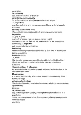 generation.
20. uniformly
adv. without variation or diversity
consistently, evenly, equally
To be fair, lawsmust be uniformly applied to all people.
21. inspection
n. a close look at or over someoneor something in order to judgeits
condition
scrutiny, examination, audit
The perishable commoditiesof trade generally came under state
inspection.
22. jury cf. juror
n. a body of people sworn to give an honestverdict
Many Americansstill feel that the jury system is at the core of their
democracy.23. legislative
adj. concerned with making laws
lawmaking
Membersof congresshave to spend most of their time in Washington
taking care of their
legislative duties.
24. mock
1) v. to make someoneor something the object of unkind laughter
2) adj. not real, but intended to be similar to a real situation or
substance
1) deride, ridicule 2) fake, sham
He wasasked to be a juror in the mock trial which will take place at the
law school next week.
25. conspiracy
n. a secretplan made by two or more people to do something that is
harmfulor illegal
collusion, plot, intrigue
The details of John Kennedy’sdeath continue to elude the most relentless
of conspiracy
theorists.
26. demographic
adj. pertaining to demography; relating to the dynamic balance of a
population
Today, the elderly comprise the fastest growing demographic groupin
many developed
countries.
 