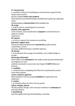 27. characteristic
n. a quality or feature of something or someone that is typical of that
thing or person and is
easy to recognizemark, trait, property
These factorsensured thatChicago would become a greatcity regardless
of the
disadvantageous characteristicsof the available site.
28. assign
v. to give a task or something else to someone
allocate, allot, apportion
In the research, each consideration isassigned a numericalvalue to
reflectits relative
importance.
29. sponsor
v. to act as a sponsor for someoneor something
patronize, support, back
Classes for adultimmigrantswere sponsored by public schools,
corporations, unions,
churches, settlementhouses, and other agencies.
30. dismay
v. to break down the courage of completely, as by sudden danger or
trouble
discourage, dishearten
Some visitors were dismayed by the endless urban sprawland dismissed
Los Angeles as a mere
collection of suburbsin search of a city.Chapter 08 UNIT 31 Natural
Sciences
1. candidate
n. someonewho is competing with others for a parliamentary seat or
some other position
runner, nominee, applicant
Marswould be a more successful candidatefor exploration and
settlement.
2. cushion
v. to makethe effect of a fall or hit less painful
soften, mitigate, absorb
The big surprise, though, isthe role of air resistance in cushioning the
shock of collisions.
3. bewildering
adj. thoroughly confusing, disorientating, or puzzling
 