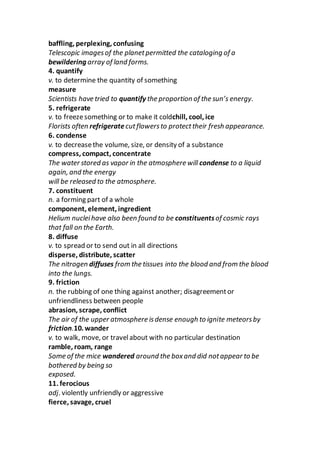 baffling, perplexing, confusing
Telescopic imagesof the planetpermitted the cataloging of a
bewildering array of land forms.
4. quantify
v. to determine the quantity of something
measure
Scientists have tried to quantify the proportion of the sun’s energy.
5. refrigerate
v. to freezesomething or to make it coldchill, cool, ice
Florists often refrigerate cutflowersto protecttheir fresh appearance.
6. condense
v. to decreasethe volume, size, or density of a substance
compress, compact, concentrate
The water stored as vapor in the atmosphere will condense to a liquid
again, and the energy
will be released to the atmosphere.
7. constituent
n. a forming part of a whole
component, element, ingredient
Helium nucleihave also been found to be constituentsof cosmic rays
that fall on the Earth.
8. diffuse
v. to spread or to send out in all directions
disperse, distribute, scatter
The nitrogen diffuses from the tissues into the blood and from the blood
into the lungs.
9. friction
n. the rubbing of one thing against another; disagreementor
unfriendliness between people
abrasion, scrape, conflict
The air of the upper atmosphere isdense enough to ignite meteorsby
friction.10. wander
v. to walk, move, or travelabout with no particular destination
ramble, roam, range
Some of the mice wandered around the boxand did notappear to be
bothered by being so
exposed.
11. ferocious
adj. violently unfriendly or aggressive
fierce, savage, cruel
 