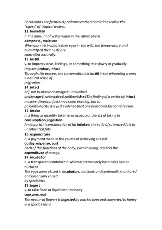Barracudasare ferociouspredatorsand are sometimescalled the
“tigers” of tropicalwaters.
12. humidity
n. the amount of water vapor in the atmosphere
dampness, moisture
When parrotsincubate their eggsin the wild, the temperature and
humidity of their nests are
controlled naturally.
13. instill
v. to impress ideas, feelings, or something else slowly or gradually
implant, imbue, infuse
Through thisprocess, the conservationists instill in the whooping cranes
a naturalsense of
migration.
14. intact
adj. not broken or damaged; untouched
undamaged, unimpaired, unblemishedThe finding of a perfectly intact
massive dinosaur fossilmay seem exciting, but to
paleontologists, it is just evidence that one beast died for some reason.
15. intake
n. a thing or quantity taken in or accepted; the act of taking in
consumption, ingestion
An importantconsideration of fat intakeis the ratio of saturated fats to
unsaturated fats.
16. expenditure
n. a paymentmade in the courseof achieving a result
outlay, expense, cost
Each of the functionsof the body, even thinking, requiresthe
expenditureof energy.
17. incubator
n. a transparentcontainer in which a prematurely born baby can be
nurtured
The eggswere placed in incubators, hatched, and continually monitored
and eventually raised
by specialists.
18. ingest
v. to take food or liquid into the body
consume, eat
The nectar of flowersis ingested by worker beesand converted to honey
in a special sac in
 