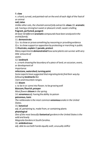 9. claw
n. a hard, curved, and pointed nail on the end of each digit of the footof
an animal
nail, talon
Unlike other cats, the cheetah cannotfully extractits claws.10. aromatic
adj. having a strong but sweet or pleasant smell; sweet-smelling
fragrant, perfumed, pungent
At least 50 different aromatic compoundshave been analyzed in the
orchid family.
11. demonstrate
1) v. to show or provesomething by reasoning or providing evidence
2) v. to show supportor opposition by protesting or marching in public
1) illustrate, explain 2) parade, protest
Many experimentsdemonstrated how some plants can survive with very
little amountsof
water.
12. landmark
n. a mark showing the boundary of a piece of land; an occasion, event,
or development of
importance
milestone, watershed, turning point
Some experts have suggested thatmigrating birds find their way by
following landmarkslike
rivers and mountain ranges.
13. bloom
v. to be in or come into flower; to be growing well
blossom, flourish, prosper
Most flowersbloomin the spring.
14. venomousadj. having theability to poison
poisonous, toxic
The rattlesnake is the most common venomoussnake in the United
States.
15. botanical
adj. of, pertaining to, made from, or containing plants
phytological
One of the most beautiful botanical gardensin the United States is the
wild and lovely
Magnolia Gardensin South Carolina.
16. ambidextrous
adj. able to use both hands equally well; unusually skillful
 