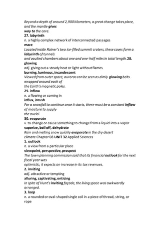 Beyond a depth of around 2,900kilometers, a greatchange takesplace,
and the mantle gives
way to the core.
27. labyrinth
n. a highly complex network of interconnected passages
maze
Located inside Rainer’stwo ice-filled summit craters, these caves form a
labyrinth of tunnels
and vaulted chambersaboutone and one-half milesin total length.28.
glowing
adj. giving out a steady heat or light withoutflames
burning, luminous, incandescent
Viewed from outer space, aurorascan be seen as dimly glowing belts
wrapped around each of
the Earth’smagnetic poles.
29. inflow
n. a flowing or coming in
influx, inrush
For a snowfallto continue once it starts, there must be a constant inflow
of moisture to supply
the nuclei.
30. evaporate
v. to changeor causesomething to change from a liquid into a vapor
vaporize, boil off, dehydrate
Rain and melting snow quickly evaporatein the dry desert
climate.Chapter 08 UNIT 32 Applied Sciences
1. outlook
n. a view froma particular place
viewpoint, perspective, prospect
The town planning commission said that its financial outlook for the next
fiscal year was
optimistic; it expects an increase in its tax revenues.
2. inviting
adj. attractive or tempting
alluring, captivating, enticing
In spite of Hunt’s inviting façade, the living space wasawkwardly
arranged.
3. loop
n. a rounded or oval-shaped single coil in a piece of thread, string, or
rope
 