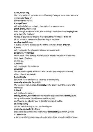 circle, hoop, ring
The Loop, which is the commercialheartof Chicago, is enclosed within a
rectangular loop of
elevated train tracks.
4. magnificent
adj. splendidly impressivein size, extent, or appearance
great, grand, impressive
Even though many are taller, the building’shistory and the magnificent
view from the top have
helped its popularity endure throughoutthe decades.5. draw on
ph. to utilize or make useof something as a source
employ, exploit, use
A public library is a resource the entire community can draw on.
6. toxic
adj. relating to the characteristics of poison or toxin
poisonous, venomous
In her book SilentSpring, RachelCarson wrote aboutinsecticidesand
their toxic effectson
animallife.
7. cosmic
adj. relating to the universe
universal
The extinction of the dinosaurswascaused by some physicalevent,
either climatic or cosmic.
8. drastically
adv. with force or violence; severely or extensively
severely, violently, forcefully
The weather can change drastically in the desert over the course of a
mere day.
9. bleak
adj. cold and cheerless
dreary, dismal, desolateWith its massive population and bleak future,
many Haitiansare sneaking acrossthe border
and hoping for a better one in the Dominican Republic.
10. comparably
adv. in a similar way or to a similar degree
similarly, equivalently, likely
Crowsare less well known than many comparably common species.
11. conserve
v. to keep safefromdamage, deterioration, loss, or undesirablechange
 