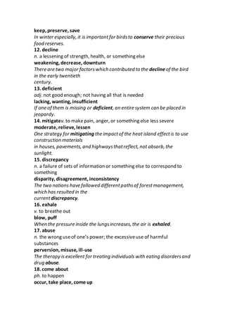 keep, preserve, save
In winter especially, it is importantfor birdsto conserve their precious
food reserves.
12. decline
n. a lessening of strength, health, or something else
weakening, decrease, downturn
There are two major factorswhich contributed to the declineof the bird
in the early twentieth
century.
13. deficient
adj. not good enough; not having all that is needed
lacking, wanting, insufficient
If one of them is missing or deficient, an entire system can be placed in
jeopardy.
14. mitigatev. to makepain, anger, or something else less severe
moderate, relieve, lessen
One strategy for mitigating the impactof the heat island effectis to use
construction materials
in houses, pavements, and highwaysthatreflect, not absorb, the
sunlight.
15. discrepancy
n. a failure of sets of information or something else to correspond to
something
disparity, disagreement, inconsistency
The two nations have followed differentpathsof forestmanagement,
which has resulted in the
currentdiscrepancy.
16. exhale
v. to breathe out
blow, puff
When the pressure inside the lungsincreases, the air is exhaled.
17. abuse
n. the wrong useof one’s power; the excessiveuse of harmful
substances
perversion, misuse, ill-use
The therapy is excellent for treating individuals with eating disordersand
drug abuse.
18. come about
ph. to happen
occur, take place, come up
 