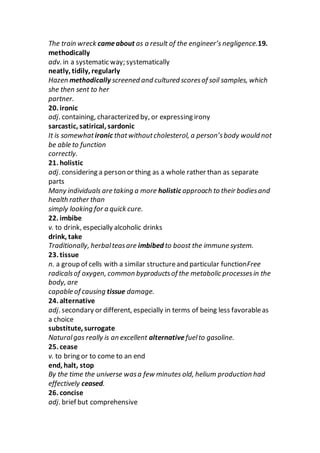 The train wreck cameabout as a result of the engineer’s negligence.19.
methodically
adv. in a systematic way; systematically
neatly, tidily, regularly
Hazen methodically screened and cultured scoresof soil samples, which
she then sent to her
partner.
20. ironic
adj. containing, characterized by, or expressing irony
sarcastic, satirical, sardonic
It is somewhatironic thatwithoutcholesterol, a person’sbody would not
be able to function
correctly.
21. holistic
adj. considering a person or thing as a whole rather than as separate
parts
Many individuals are taking a more holistic approach to their bodiesand
health rather than
simply looking for a quick cure.
22. imbibe
v. to drink, especially alcoholic drinks
drink, take
Traditionally, herbalteasare imbibed to boost the immune system.
23. tissue
n. a group of cells with a similar structureand particular functionFree
radicalsof oxygen, common byproductsof the metabolic processesin the
body, are
capable of causing tissue damage.
24. alternative
adj. secondary or different, especially in terms of being less favorableas
a choice
substitute, surrogate
Naturalgas really is an excellent alternative fuelto gasoline.
25. cease
v. to bring or to come to an end
end, halt, stop
By the time the universe wasa few minutes old, helium production had
effectively ceased.
26. concise
adj. brief but comprehensive
 